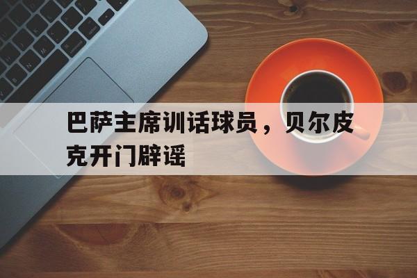乐鱼体育登录入口-包含巴萨主席训话球员，贝尔皮克开门辟谣的词条